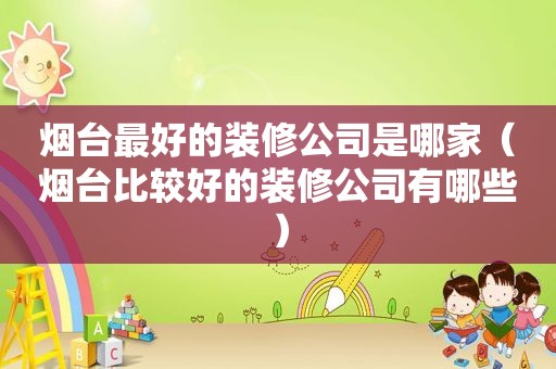 烟台最好的装修公司是哪家（烟台比较好的装修公司有哪些）