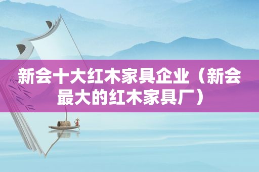 新会十大红木家具企业（新会最大的红木家具厂）