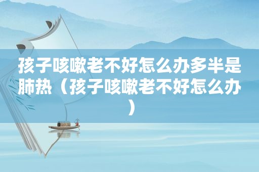 孩子咳嗽老不好怎么办多半是肺热（孩子咳嗽老不好怎么办）