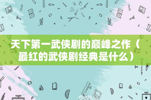天下第一武侠剧的巅峰之作（最红的武侠剧经典是什么）