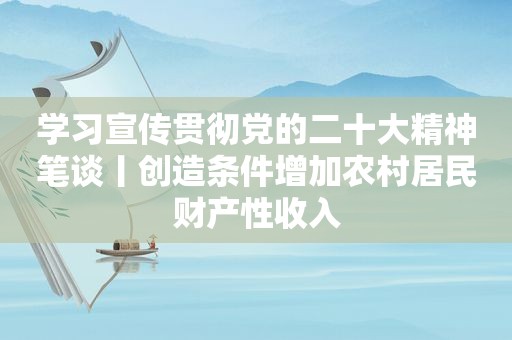学习宣传贯彻党的二十大精神笔谈丨创造条件增加农村居民财产性收入