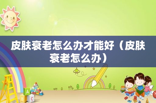 皮肤衰老怎么办才能好（皮肤衰老怎么办）