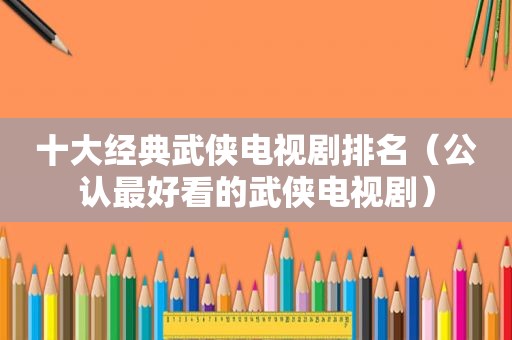 十大经典武侠电视剧排名（公认最好看的武侠电视剧）