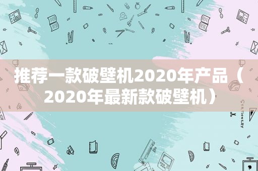 推荐一款破壁机2020年产品（2020年最新款破壁机）