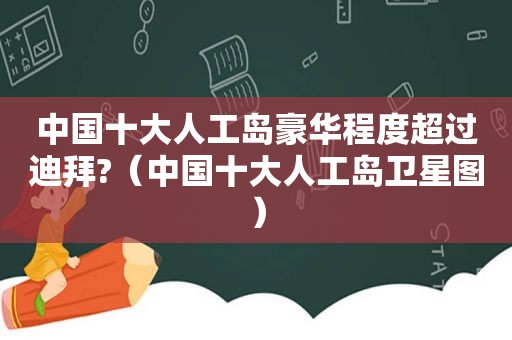 中国十大人工岛豪华程度超过迪拜?（中国十大人工岛卫星图）
