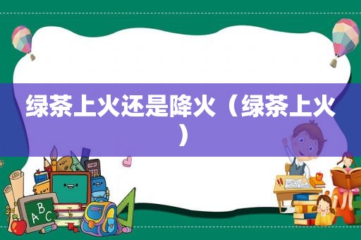 绿茶上火还是降火（绿茶上火）
