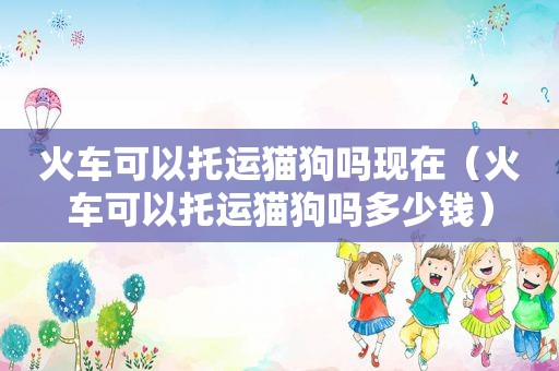 火车可以托运猫狗吗现在（火车可以托运猫狗吗多少钱）