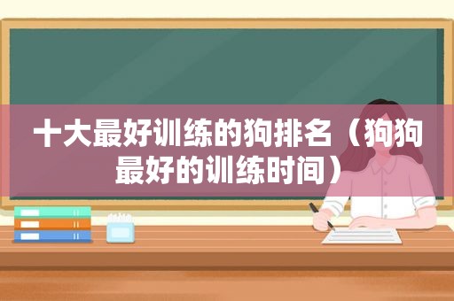 十大最好训练的狗排名（狗狗最好的训练时间）