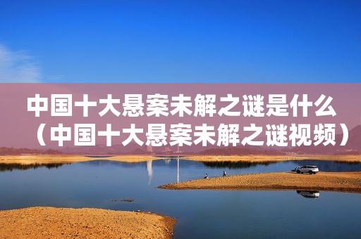 中国十大悬案未解之谜是什么（中国十大悬案未解之谜视频）
