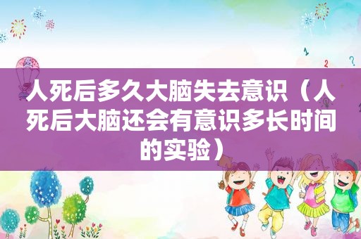 人死后多久大脑失去意识（人死后大脑还会有意识多长时间的实验）