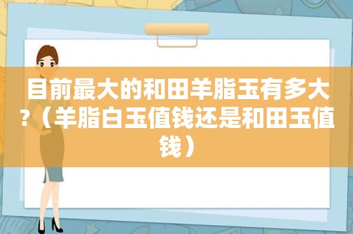 目前最大的和田羊脂玉有多大?（羊脂白玉值钱还是和田玉值钱）