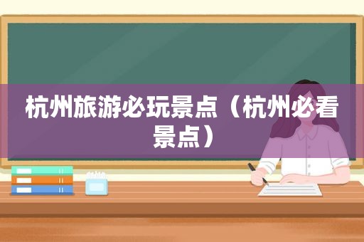 杭州旅游必玩景点（杭州必看景点）