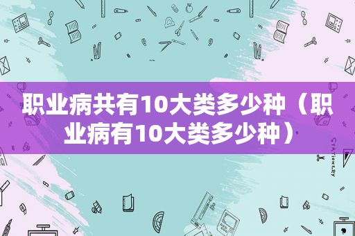 职业病共有10大类多少种（职业病有10大类多少种）