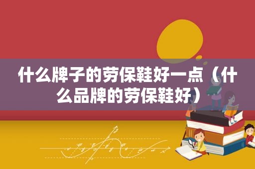 什么牌子的劳保鞋好一点（什么品牌的劳保鞋好）