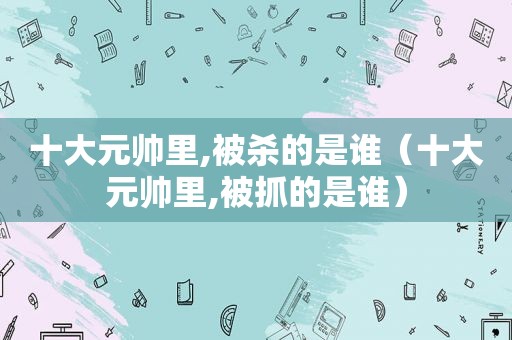 十大元帅里,被杀的是谁（十大元帅里,被抓的是谁）
