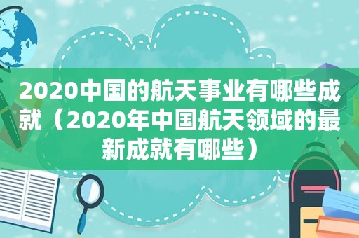 2020中国的航天事业有哪些成就（2020年中国航天领域的最新成就有哪些）