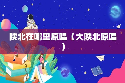 陕北在哪里原唱（大陕北原唱）