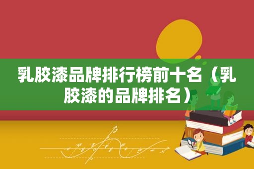 乳胶漆品牌排行榜前十名（乳胶漆的品牌排名）