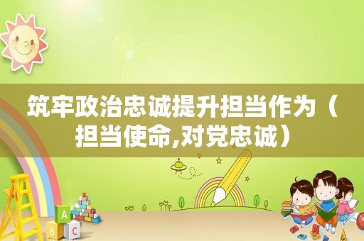 筑牢政治忠诚提升担当作为（担当使命,对党忠诚）