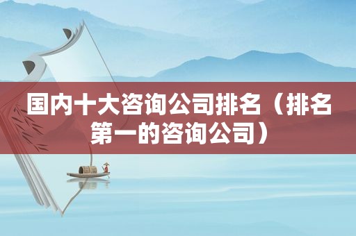 国内十大咨询公司排名（排名第一的咨询公司）
