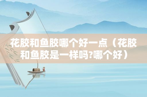 花胶和鱼胶哪个好一点（花胶和鱼胶是一样吗?哪个好）