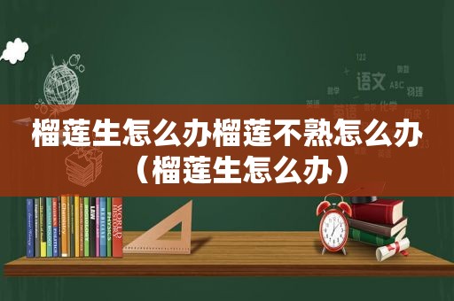 榴莲生怎么办榴莲不熟怎么办（榴莲生怎么办）