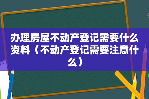 办理房屋不动产登记需要什么资料（不动产登记需要注意什么）