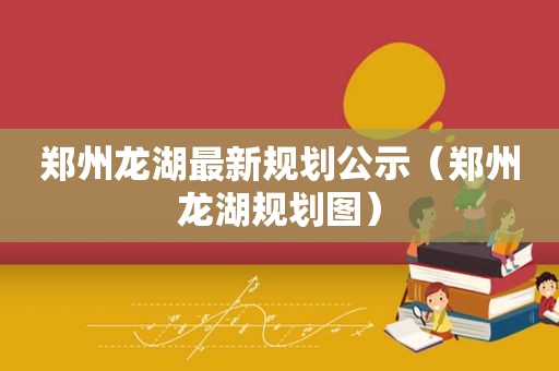 郑州龙湖最新规划公示（郑州龙湖规划图）