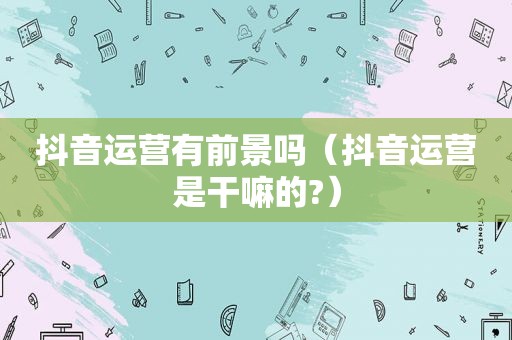 抖音运营有前景吗（抖音运营是干嘛的?）