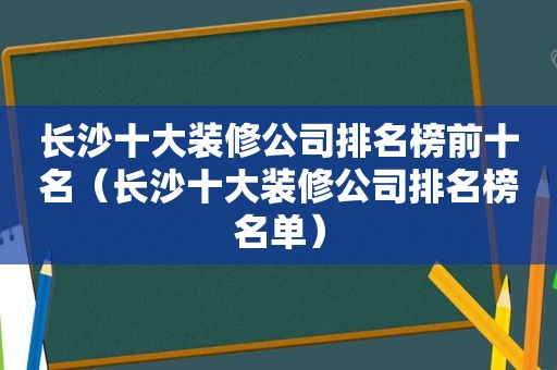 长沙十大装修公司排名榜前十名（长沙十大装修公司排名榜名单）