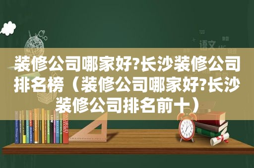 装修公司哪家好?长沙装修公司排名榜（装修公司哪家好?长沙装修公司排名前十）
