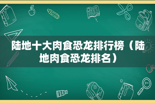 陆地十大肉食恐龙排行榜（陆地肉食恐龙排名）