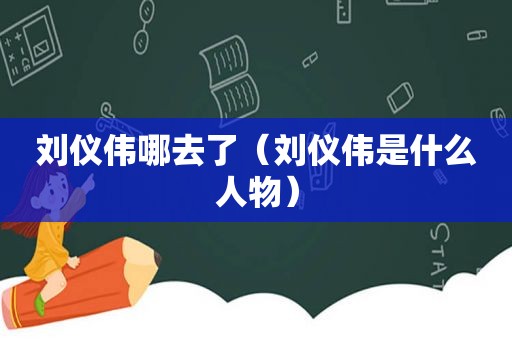 刘仪伟哪去了（刘仪伟是什么人物）