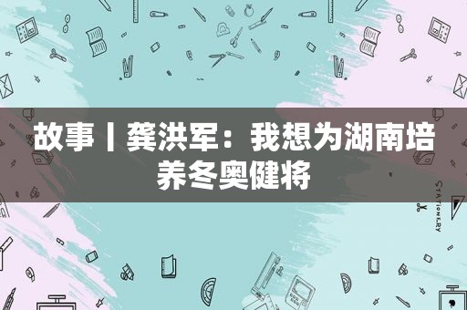 故事丨龚洪军：我想为湖南培养冬奥健将