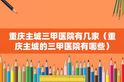 重庆主城三甲医院有几家（重庆主城的三甲医院有哪些）
