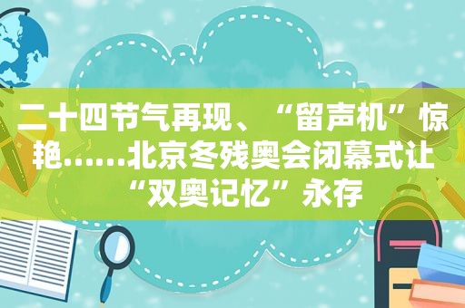 二十四节气再现、“留声机”惊艳……北京冬残奥会闭幕式让“双奥记忆”永存