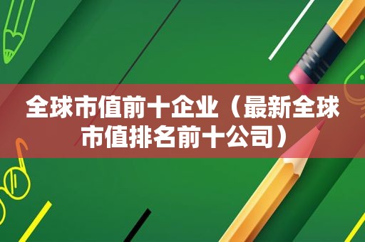 全球市值前十企业（最新全球市值排名前十公司）
