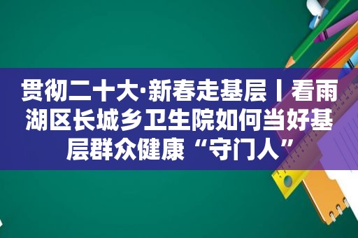 贯彻二十大·新春走基层丨看雨湖区长城乡卫生院如何当好基层群众健康“守门人”