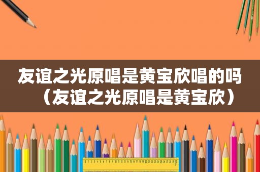 友谊之光原唱是黄宝欣唱的吗（友谊之光原唱是黄宝欣）