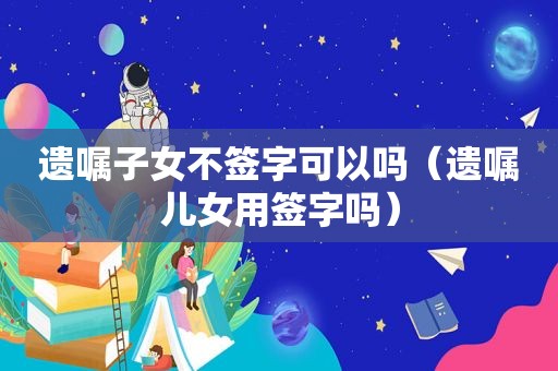 遗嘱子女不签字可以吗（遗嘱儿女用签字吗）