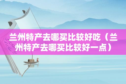  *** 特产去哪买比较好吃（ *** 特产去哪买比较好一点）