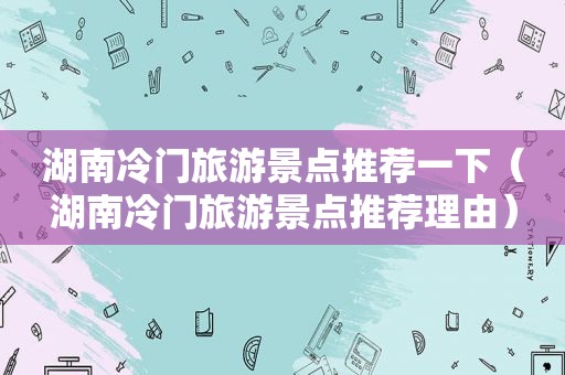 湖南冷门旅游景点推荐一下（湖南冷门旅游景点推荐理由）