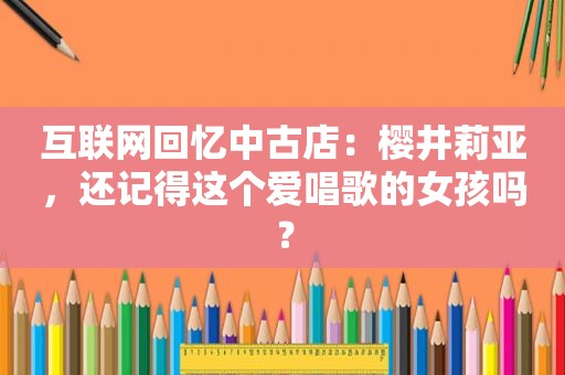 互联网回忆中古店：樱井莉亚，还记得这个爱唱歌的女孩吗？