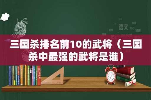 三国杀排名前10的武将（三国杀中最强的武将是谁）