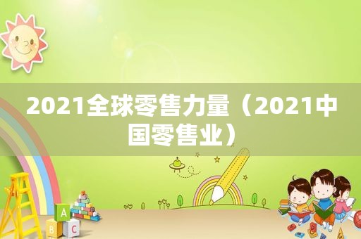 2021全球零售力量（2021中国零售业）