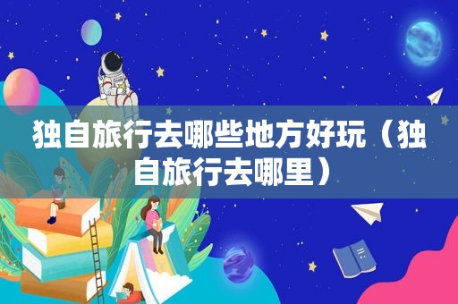 独自旅行去哪些地方好玩（独自旅行去哪里）
