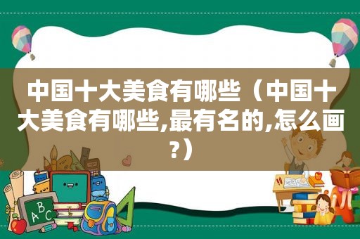 中国十大美食有哪些（中国十大美食有哪些,最有名的,怎么画?）