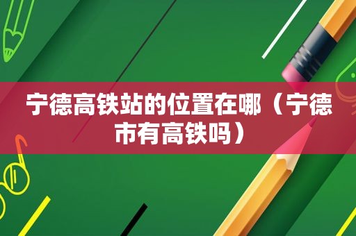 宁德高铁站的位置在哪（宁德市有高铁吗）
