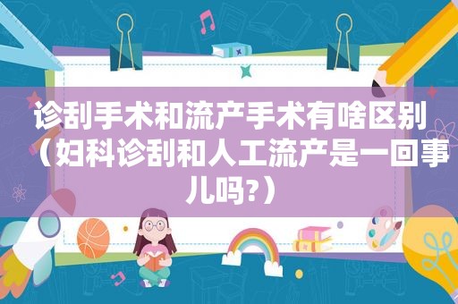 诊刮手术和流产手术有啥区别（妇科诊刮和人工流产是一回事儿吗?）