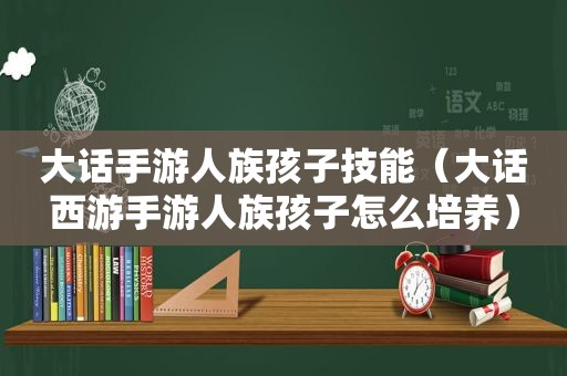 大话手游人族孩子技能（大话西游手游人族孩子怎么培养）